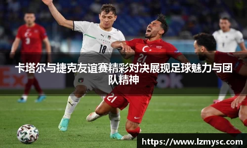 卡塔尔与捷克友谊赛精彩对决展现足球魅力与团队精神